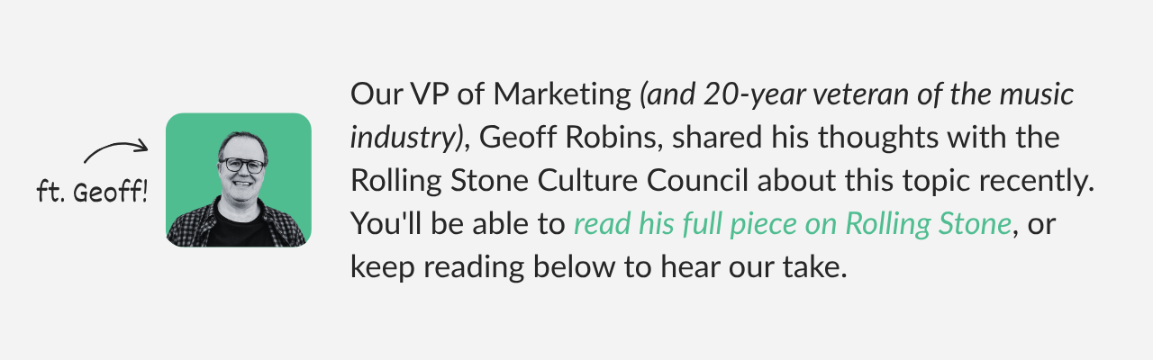 Our VP of Marketing (and 20-year veteran of the music industry), Geoff Robins, shared his thoughts with the Rolling Stone Culture Council about this topic recently. You can read his full piece on  (1)